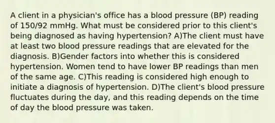 A client in a physician's office has a blood pressure (BP) reading of 150/92 mmHg. What must be considered prior to this client's being diagnosed as having hypertension? A)The client must have at least two blood pressure readings that are elevated for the diagnosis. B)Gender factors into whether this is considered hypertension. Women tend to have lower BP readings than men of the same age. C)This reading is considered high enough to initiate a diagnosis of hypertension. D)The client's blood pressure fluctuates during the day, and this reading depends on the time of day the blood pressure was taken.