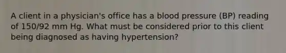 A client in a physician's office has a blood pressure (BP) reading of 150/92 mm Hg. What must be considered prior to this client being diagnosed as having hypertension?