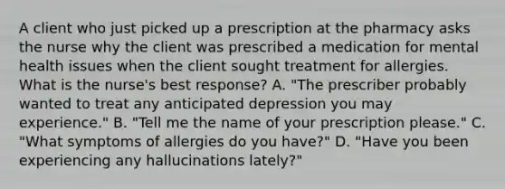 A client who just picked up a prescription at the pharmacy asks the nurse why the client was prescribed a medication for mental health issues when the client sought treatment for allergies. What is the nurse's best response? A. "The prescriber probably wanted to treat any anticipated depression you may experience." B. "Tell me the name of your prescription please." C. "What symptoms of allergies do you have?" D. "Have you been experiencing any hallucinations lately?"