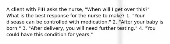 A client with PIH asks the nurse, "When will I get over this?" What is the best response for the nurse to make? 1. "Your disease can be controlled with medication." 2. "After your baby is born." 3. "After delivery, you will need further testing." 4. "You could have this condition for years."