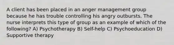 A client has been placed in an anger management group because he has trouble controlling his angry outbursts. The nurse interprets this type of group as an example of which of the following? A) Psychotherapy B) Self-help C) Psychoeducation D) Supportive therapy