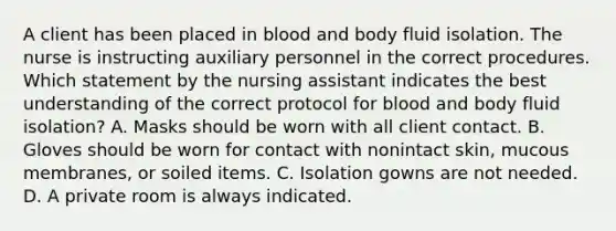 A client has been placed in blood and body fluid isolation. The nurse is instructing auxiliary personnel in the correct procedures. Which statement by the nursing assistant indicates the best understanding of the correct protocol for blood and body fluid isolation? A. Masks should be worn with all client contact. B. Gloves should be worn for contact with nonintact skin, mucous membranes, or soiled items. C. Isolation gowns are not needed. D. A private room is always indicated.