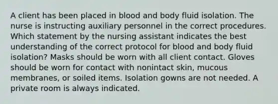 A client has been placed in blood and body fluid isolation. The nurse is instructing auxiliary personnel in the correct procedures. Which statement by the nursing assistant indicates the best understanding of the correct protocol for blood and body fluid isolation? Masks should be worn with all client contact. Gloves should be worn for contact with nonintact skin, mucous membranes, or soiled items. Isolation gowns are not needed. A private room is always indicated.