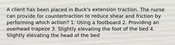 A client has been placed in Buck's extension traction. The nurse can provide for countertraction to reduce shear and friction by performing which action? 1. Using a footboard 2. Providing an overhead trapeze 3. Slightly elevating the foot of the bed 4. Slightly elevating the head of the bed