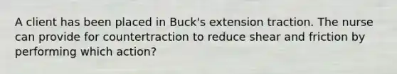 A client has been placed in Buck's extension traction. The nurse can provide for countertraction to reduce shear and friction by performing which action?