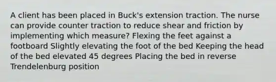 A client has been placed in Buck's extension traction. The nurse can provide counter traction to reduce shear and friction by implementing which measure? Flexing the feet against a footboard Slightly elevating the foot of the bed Keeping the head of the bed elevated 45 degrees Placing the bed in reverse Trendelenburg position