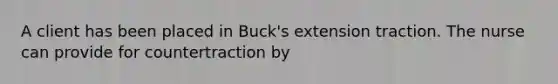 A client has been placed in Buck's extension traction. The nurse can provide for countertraction by