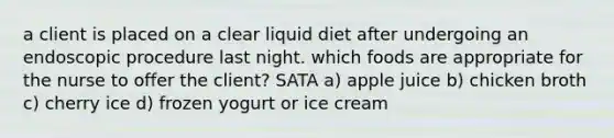 a client is placed on a clear liquid diet after undergoing an endoscopic procedure last night. which foods are appropriate for the nurse to offer the client? SATA a) apple juice b) chicken broth c) cherry ice d) frozen yogurt or ice cream