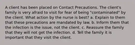 A client has been placed on Contact Precautions. The client's family is very afraid to visit for fear of being "contaminated" by the client. What action by the nurse is best? a. Explain to them that these precautions are mandated by law. b. Inform them that the infection is the issue, not the client. c. Reassure the family that they will not get the infection. d. Tell the family it is important that they visit the client.