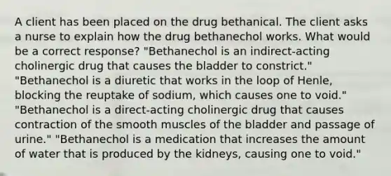 A client has been placed on the drug bethanical. The client asks a nurse to explain how the drug bethanechol works. What would be a correct response? "Bethanechol is an indirect-acting cholinergic drug that causes the bladder to constrict." "Bethanechol is a diuretic that works in the loop of Henle, blocking the reuptake of sodium, which causes one to void." "Bethanechol is a direct-acting cholinergic drug that causes contraction of the smooth muscles of the bladder and passage of urine." "Bethanechol is a medication that increases the amount of water that is produced by the kidneys, causing one to void."