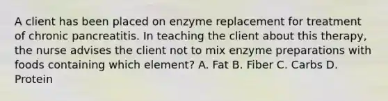 A client has been placed on enzyme replacement for treatment of chronic pancreatitis. In teaching the client about this therapy, the nurse advises the client not to mix enzyme preparations with foods containing which element? A. Fat B. Fiber C. Carbs D. Protein