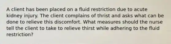 A client has been placed on a fluid restriction due to acute kidney injury. The client complains of thrist and asks what can be done to relieve this discomfort. What measures should the nurse tell the client to take to relieve thirst while adhering to the fluid restriction?