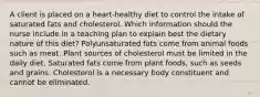 A client is placed on a heart-healthy diet to control the intake of saturated fats and cholesterol. Which information should the nurse include in a teaching plan to explain best the dietary nature of this diet? Polyunsaturated fats come from animal foods such as meat. Plant sources of cholesterol must be limited in the daily diet. Saturated fats come from plant foods, such as seeds and grains. Cholesterol is a necessary body constituent and cannot be eliminated.