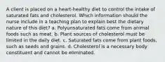 A client is placed on a heart-healthy diet to control the intake of saturated fats and cholesterol. Which information should the nurse include in a teaching plan to explain best the dietary nature of this diet? a. Polyunsaturated fats come from animal foods such as meat. b. Plant sources of cholesterol must be limited in the daily diet. c. Saturated fats come from plant foods, such as seeds and grains. d. Cholesterol is a necessary body constituent and cannot be eliminated.