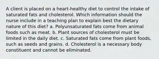 A client is placed on a heart-healthy diet to control the intake of saturated fats and cholesterol. Which information should the nurse include in a teaching plan to explain best the dietary nature of this diet? a. Polyunsaturated fats come from animal foods such as meat. b. Plant sources of cholesterol must be limited in the daily diet. c. Saturated fats come from plant foods, such as seeds and grains. d. Cholesterol is a necessary body constituent and cannot be eliminated.