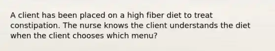 A client has been placed on a high fiber diet to treat constipation. The nurse knows the client understands the diet when the client chooses which menu?