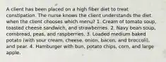 A client has been placed on a high fiber diet to treat constipation. The nurse knows the client understands the diet when the client chooses which menu? 1. Cream of tomato soup, toasted cheese sandwich, and strawberries. 2. Navy bean soup, cornbread, peas, and raspberries. 3. Loaded medium baked potato (with sour cream, cheese, onion, bacon, and broccoli), and pear. 4. Hamburger with bun, potato chips, corn, and large apple.