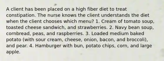 A client has been placed on a high fiber diet to treat constipation. The nurse knows the client understands the diet when the client chooses which menu? 1. Cream of tomato soup, toasted cheese sandwich, and strawberries. 2. Navy bean soup, cornbread, peas, and raspberries. 3. Loaded medium baked potato (with sour cream, cheese, onion, bacon, and broccoli), and pear. 4. Hamburger with bun, potato chips, corn, and large apple.