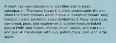 A client has been placed on a high fiber diet to treat constipation. The nurse knows the client understands the diet when the client chooses which menu? 1. Cream of tomato soup, toasted cheese sandwich, and strawberries 2. Navy bean soup, cornbread, peas, and raspberries 3. Loaded medium baked potato (with sour cream, cheese, onion, bacon, and broccoli), and pear 4. Hamburger with bun, potato chips, corn, and large apple