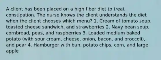 A client has been placed on a high fiber diet to treat constipation. The nurse knows the client understands the diet when the client chooses which menu? 1. Cream of tomato soup, toasted cheese sandwich, and strawberries 2. Navy bean soup, cornbread, peas, and raspberries 3. Loaded medium baked potato (with sour cream, cheese, onion, bacon, and broccoli), and pear 4. Hamburger with bun, potato chips, corn, and large apple