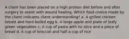 A client has been placed on a high protein diet before and after surgery to assist with wound healing. Which food choice made by the client indicates client understanding? a. A grilled chicken breast and hard boiled egg b. A large apple and plate of leafy green vegetables c, A cup of pasta with no slice and a piece of bread d. A cup of broccoli and half a cup of rice