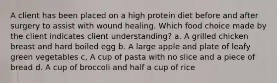 A client has been placed on a high protein diet before and after surgery to assist with wound healing. Which food choice made by the client indicates client understanding? a. A grilled chicken breast and hard boiled egg b. A large apple and plate of leafy green vegetables c, A cup of pasta with no slice and a piece of bread d. A cup of broccoli and half a cup of rice