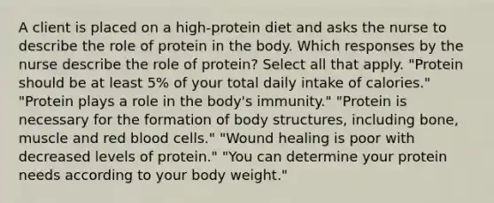 A client is placed on a high-protein diet and asks the nurse to describe the role of protein in the body. Which responses by the nurse describe the role of protein? Select all that apply. "Protein should be at least 5% of your total daily intake of calories." "Protein plays a role in the body's immunity." "Protein is necessary for the formation of body structures, including bone, muscle and red blood cells." "Wound healing is poor with decreased levels of protein." "You can determine your protein needs according to your body weight."