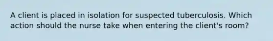 A client is placed in isolation for suspected tuberculosis. Which action should the nurse take when entering the client's room?