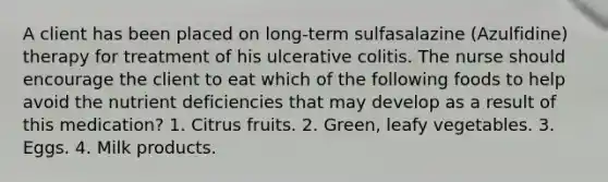 A client has been placed on long-term sulfasalazine (Azulfidine) therapy for treatment of his ulcerative colitis. The nurse should encourage the client to eat which of the following foods to help avoid the nutrient deficiencies that may develop as a result of this medication? 1. Citrus fruits. 2. Green, leafy vegetables. 3. Eggs. 4. Milk products.