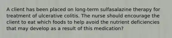 A client has been placed on long-term sulfasalazine therapy for treatment of ulcerative colitis. The nurse should encourage the client to eat which foods to help avoid the nutrient deficiencies that may develop as a result of this medication?