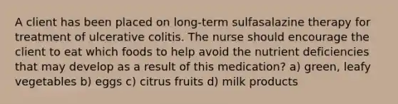 A client has been placed on long-term sulfasalazine therapy for treatment of ulcerative colitis. The nurse should encourage the client to eat which foods to help avoid the nutrient deficiencies that may develop as a result of this medication? a) green, leafy vegetables b) eggs c) citrus fruits d) milk products