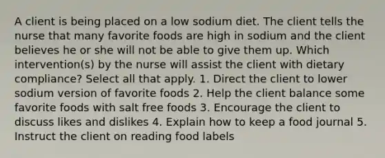 A client is being placed on a low sodium diet. The client tells the nurse that many favorite foods are high in sodium and the client believes he or she will not be able to give them up. Which intervention(s) by the nurse will assist the client with dietary compliance? Select all that apply. 1. Direct the client to lower sodium version of favorite foods 2. Help the client balance some favorite foods with salt free foods 3. Encourage the client to discuss likes and dislikes 4. Explain how to keep a food journal 5. Instruct the client on reading food labels