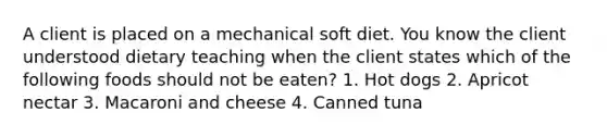 A client is placed on a mechanical soft diet. You know the client understood dietary teaching when the client states which of the following foods should not be eaten? 1. Hot dogs 2. Apricot nectar 3. Macaroni and cheese 4. Canned tuna