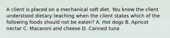 A client is placed on a mechanical soft diet. You know the client understood dietary teaching when the client states which of the following foods should not be eaten? A. Hot dogs B. Apricot nectar C. Macaroni and cheese D. Canned tuna