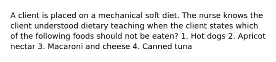 A client is placed on a mechanical soft diet. The nurse knows the client understood dietary teaching when the client states which of the following foods should not be eaten? 1. Hot dogs 2. Apricot nectar 3. Macaroni and cheese 4. Canned tuna