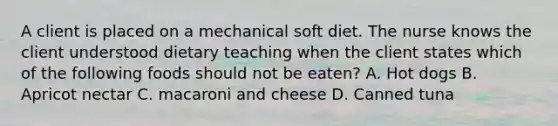 A client is placed on a mechanical soft diet. The nurse knows the client understood dietary teaching when the client states which of the following foods should not be eaten? A. Hot dogs B. Apricot nectar C. macaroni and cheese D. Canned tuna