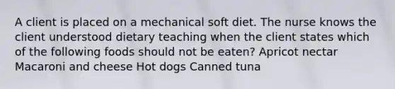 A client is placed on a mechanical soft diet. The nurse knows the client understood dietary teaching when the client states which of the following foods should not be eaten? Apricot nectar Macaroni and cheese Hot dogs Canned tuna