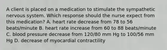 A client is placed on a medication to stimulate the sympathetic nervous system. Which response should the nurse expect from this medication? A. heart rate decrease from 78 to 56 beats/minute B. heart rate increase from 60 to 88 beats/minute C. blood pressure decrease from 120/80 mm Hg to 100/56 mm Hg D. decrease of myocardial contractility