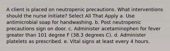 A client is placed on neutropenic precautions. What interventions should the nurse initiate? Select All That Apply a. Use antimicrobial soap for handwashing. b. Post neutropenic precautions sign on door. c. Administer acetaminophen for fever <a href='https://www.questionai.com/knowledge/ktgHnBD4o3-greater-than' class='anchor-knowledge'>greater than</a> 101 degree F (38.3 degrees C). d. Administer platelets as prescribed. e. Vital signs at least every 4 hours.