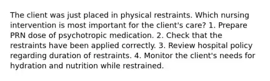 The client was just placed in physical restraints. Which nursing intervention is most important for the client's care? 1. Prepare PRN dose of psychotropic medication. 2. Check that the restraints have been applied correctly. 3. Review hospital policy regarding duration of restraints. 4. Monitor the client's needs for hydration and nutrition while restrained.