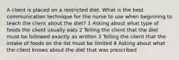 A client is placed on a restricted diet. What is the best communication technique for the nurse to use when beginning to teach the client about the diet? 1 Asking about what type of foods the client usually eats 2 Telling the client that the diet must be followed exactly as written 3 Telling the client that the intake of foods on the list must be limited 4 Asking about what the client knows about the diet that was prescribed