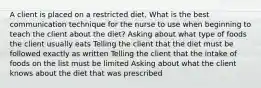 A client is placed on a restricted diet. What is the best communication technique for the nurse to use when beginning to teach the client about the diet? Asking about what type of foods the client usually eats Telling the client that the diet must be followed exactly as written Telling the client that the intake of foods on the list must be limited Asking about what the client knows about the diet that was prescribed