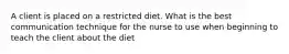 A client is placed on a restricted diet. What is the best communication technique for the nurse to use when beginning to teach the client about the diet