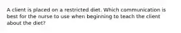 A client is placed on a restricted diet. Which communication is best for the nurse to use when beginning to teach the client about the diet?