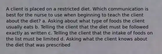 A client is placed on a restricted diet. Which communication is best for the nurse to use when beginning to teach the client about the diet? a. Asking about what type of foods the client usually eats b. Telling the client that the diet must be followed exactly as written c. Telling the client that the intake of foods on the list must be limited d. Asking what the client knows about the diet that was prescribed