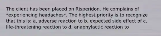 The client has been placed on Risperidon. He complains of *experiencing headaches*. The highest priority is to recognize that this is: a. adverse reaction to b. expected side effect of c. life-threatening reaction to d. anaphylactic reaction to