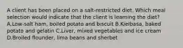 A client has been placed on a salt-restricted diet. Which meal selection would indicate that the client is learning the diet? A.Low-salt ham, boiled potato and biscuit B.Kielbasa, baked potato and gelatin C.Liver, mixed vegetables and ice cream D.Broiled flounder, lima beans and sherbet