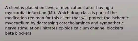 A client is placed on several medications after having a myocardial infarction (MI). Which drug class is part of the medication regimen for this client that will protect the ischemic myocardium by decreasing catecholamines and sympathetic nerve stimulation? nitrates opioids calcium channel blockers beta blockers