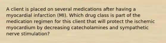 A client is placed on several medications after having a myocardial infarction (MI). Which drug class is part of the medication regimen for this client that will protect the ischemic myocardium by decreasing catecholamines and sympathetic nerve stimulation?