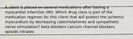 A client is placed on several medications after having a myocardial infarction (MI). Which drug class is part of the medication regimen for this client that will protect the ischemic myocardium by decreasing catecholamines and sympathetic nerve stimulation? beta blockers calcium channel blockers opioids nitrates